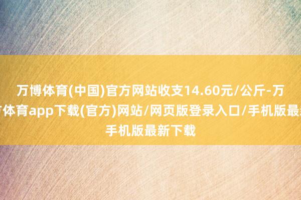 万博体育(中国)官方网站收支14.60元/公斤-万博官方体育app下载(官方)网站/网页版登录入口/手机版最新下载