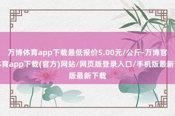 万博体育app下载最低报价5.00元/公斤-万博官方体育app下载(官方)网站/网页版登录入口/手机版最新下载