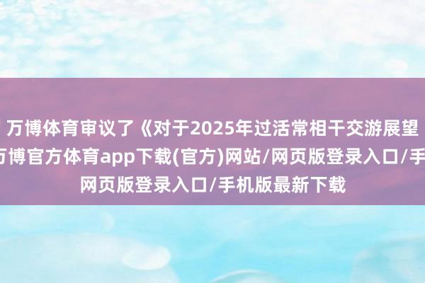 万博体育审议了《对于2025年过活常相干交游展望的议案》等-万博官方体育app下载(官方)网站/网页版登录入口/手机版最新下载