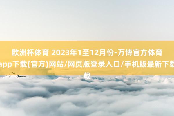 欧洲杯体育 　　2023年1至12月份-万博官方体育app下载(官方)网站/网页版登录入口/手机版最新下载