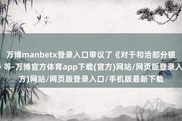 万博manbetx登录入口审议了《对于和洽部分银行授信额度的议案》等-万博官方体育app下载(官方)网站/网页版登录入口/手机版最新下载