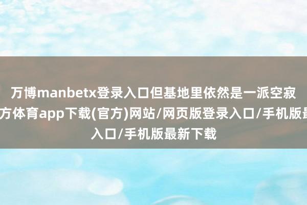 万博manbetx登录入口但基地里依然是一派空寂-万博官方体育app下载(官方)网站/网页版登录入口/手机版最新下载