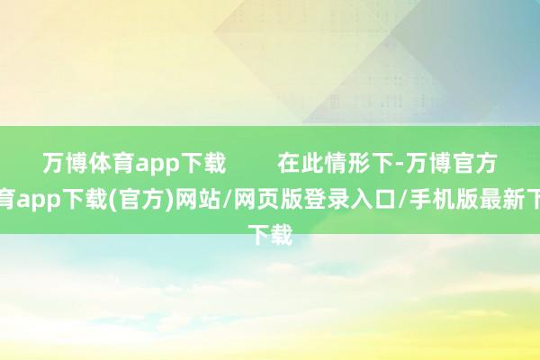 万博体育app下载 在此情形下-万博官方体育app下载(官方)网站/网页版登录入口/手机版最新下载