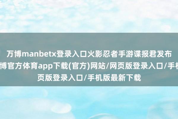 万博manbetx登录入口火影忍者手游谍报君发布最新视频-万博官方体育app下载(官方)网站/网页版登录入口/手机版最新下载