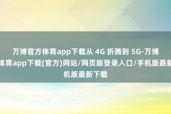 万博官方体育app下载从 4G 折腾到 5G-万博官方体育app下载(官方)网站/网页版登录入口/手机版最新下载