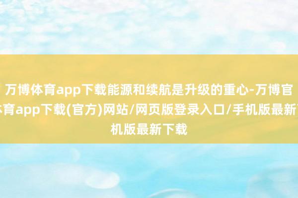 万博体育app下载能源和续航是升级的重心-万博官方体育app下载(官方)网站/网页版登录入口/手机版最新下载