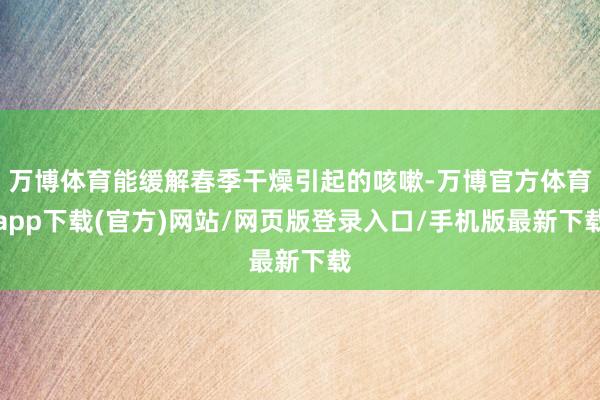 万博体育能缓解春季干燥引起的咳嗽-万博官方体育app下载(官方)网站/网页版登录入口/手机版最新下载