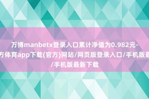 万博manbetx登录入口累计净值为0.982元-万博官方体育app下载(官方)网站/网页版登录入口/手机版最新下载