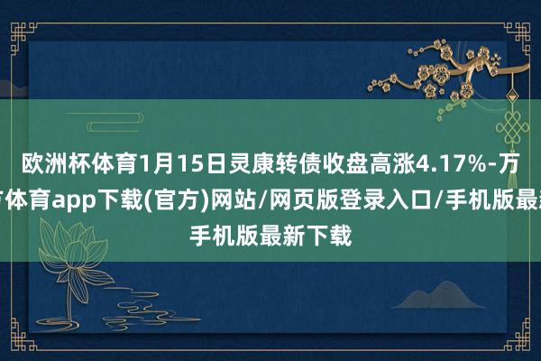 欧洲杯体育1月15日灵康转债收盘高涨4.17%-万博官方体育app下载(官方)网站/网页版登录入口/手机版最新下载
