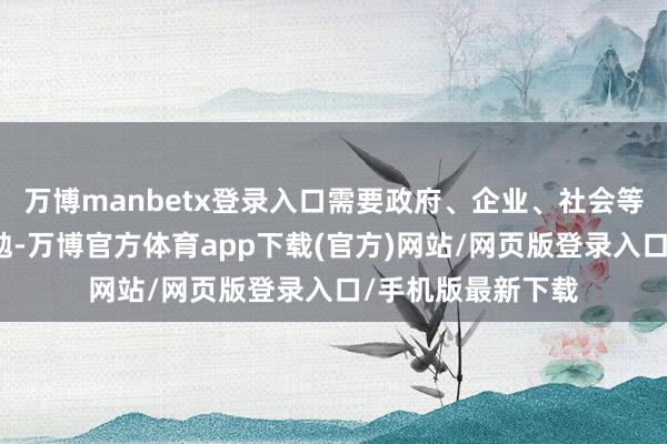 万博manbetx登录入口需要政府、企业、社会等多方面的共同奋勉-万博官方体育app下载(官方)网站/网页版登录入口/手机版最新下载