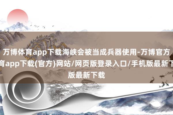 万博体育app下载海峡会被当成兵器使用-万博官方体育app下载(官方)网站/网页版登录入口/手机版最新下载