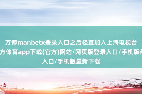 万博manbetx登录入口之后径直加入上海电视台-万博官方体育app下载(官方)网站/网页版登录入口/手机版最新下载