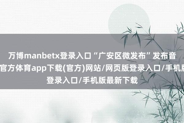 万博manbetx登录入口“广安区微发布”发布音问称-万博官方体育app下载(官方)网站/网页版登录入口/手机版最新下载