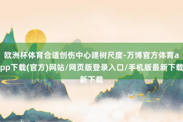 欧洲杯体育合适创伤中心建树尺度-万博官方体育app下载(官方)网站/网页版登录入口/手机版最新下载