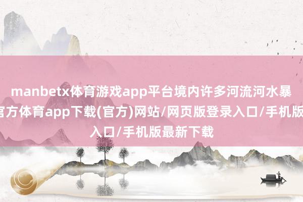 manbetx体育游戏app平台境内许多河流河水暴涨-万博官方体育app下载(官方)网站/网页版登录入口/手机版最新下载