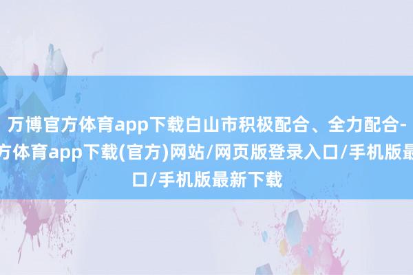 万博官方体育app下载白山市积极配合、全力配合-万博官方体育app下载(官方)网站/网页版登录入口/手机版最新下载