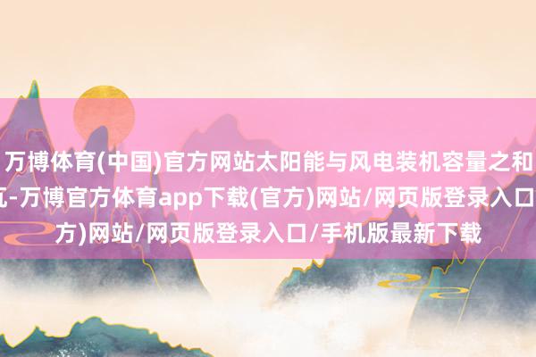 万博体育(中国)官方网站太阳能与风电装机容量之和达到14.07亿千瓦-万博官方体育app下载(官方)网站/网页版登录入口/手机版最新下载
