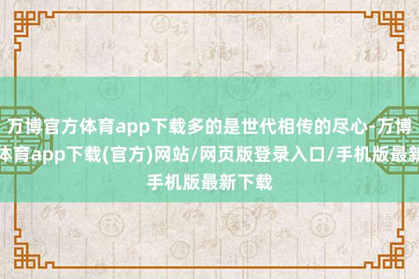 万博官方体育app下载多的是世代相传的尽心-万博官方体育app下载(官方)网站/网页版登录入口/手机版最新下载