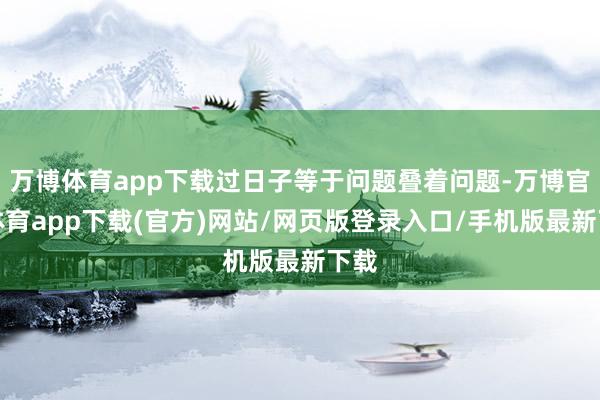 万博体育app下载过日子等于问题叠着问题-万博官方体育app下载(官方)网站/网页版登录入口/手机版最新下载