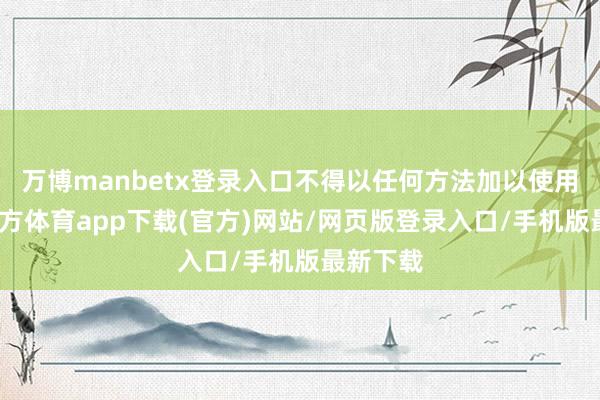万博manbetx登录入口不得以任何方法加以使用-万博官方体育app下载(官方)网站/网页版登录入口/手机版最新下载